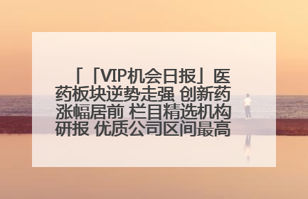 「VIP机会日报」医药板块逆势走强 创新药涨幅居前 栏目精选机构研报 优质公司区间最高涨34.9%