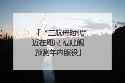 “三航母时代”近在咫尺 福建舰预测年内服役