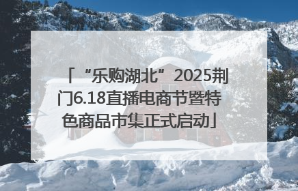 “乐购湖北”2025荆门6.18直播电商节暨特色商品市集正式启动