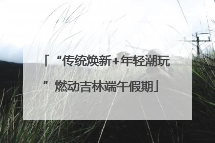 “传统焕新+年轻潮玩”燃动吉林端午假期