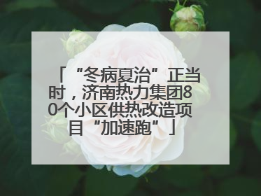“冬病夏治”正当时，济南热力集团80个小区供热改造项目“加速跑”