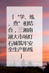 “学、练、查”相结合，三湘南湖大市场灯石城筑牢安全生产防线