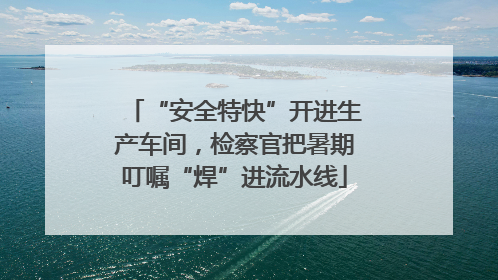 “安全特快”开进生产车间，检察官把暑期叮嘱“焊”进流水线
