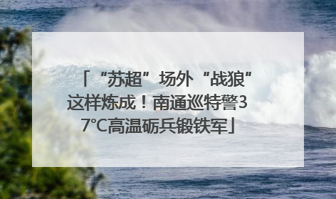 “苏超”场外“战狼”这样炼成！南通巡特警37℃高温砺兵锻铁军