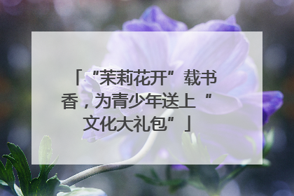 “茉莉花开”载书香，为青少年送上“文化大礼包”