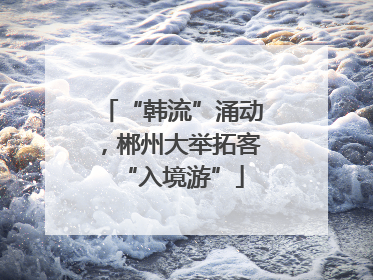 “韩流”涌动，郴州大举拓客“入境游”