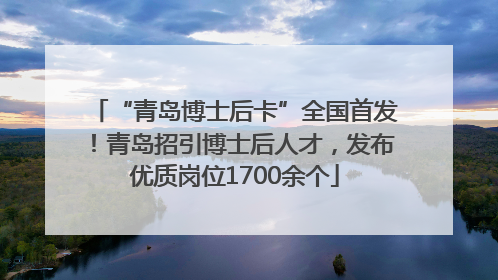“青岛博士后卡”全国首发！青岛招引博士后人才，发布优质岗位1700余个