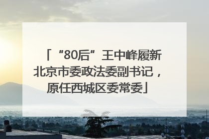“80后”王中峰履新北京市委政法委副书记，原任西城区委常委