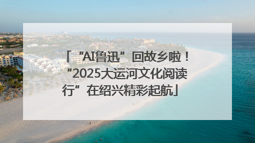 “AI鲁迅”回故乡啦！“2025大运河文化阅读行”在绍兴精彩起航