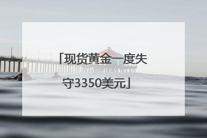 现货黄金一度失守3350美元