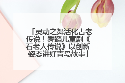 灵动之舞活化古老传说！舞蹈儿童剧《石老人传说》以创新姿态讲好青岛故事