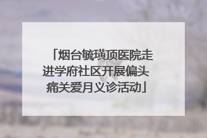 烟台毓璜顶医院走进学府社区开展偏头痛关爱月义诊活动