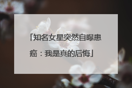 知名女星突然自曝患癌：我是真的后悔