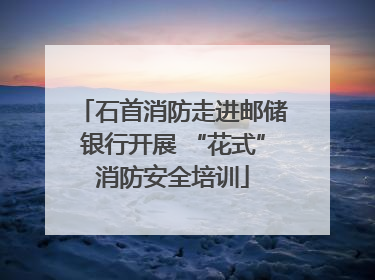 石首消防走进邮储银行开展 “花式”消防安全培训