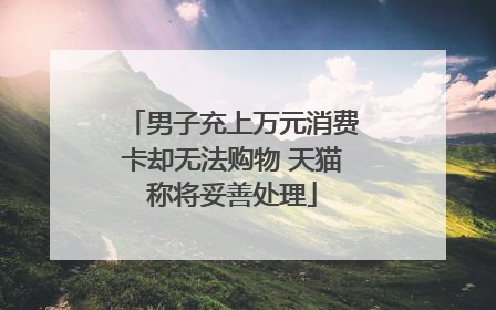 男子充上万元消费卡却无法购物 天猫称将妥善处理