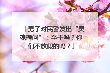 男子对民警发出“灵魂拷问”:至于吗?你们不放假的吗?