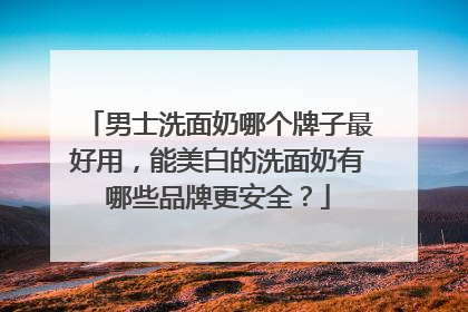 男士洗面奶哪个牌子最好用，能美白的洗面奶有哪些品牌更安全？