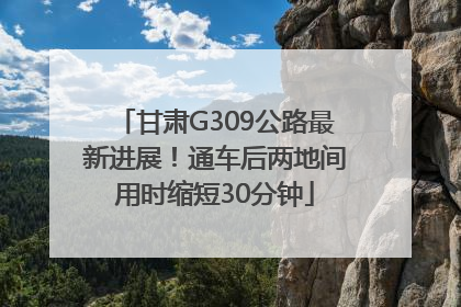 甘肃G309公路最新进展！通车后两地间用时缩短30分钟
