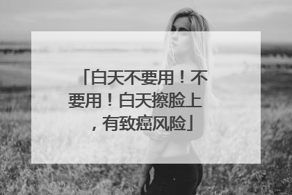 白天不要用！不要用！白天擦脸上，有致癌风险