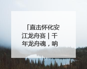 直击怀化安江龙舟赛｜千年龙舟魂，呐喊声震天！