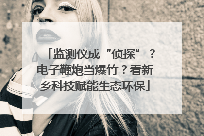 监测仪成“侦探”？电子鞭炮当爆竹？看新乡科技赋能生态环保