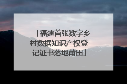 福建首张数字乡村数据知识产权登记证书落地莆田