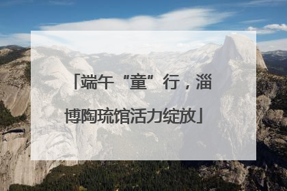 端午“童”行，淄博陶琉馆活力绽放
