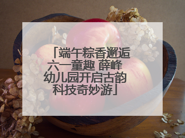 端午粽香邂逅六一童趣 薛峰幼儿园开启古韵科技奇妙游