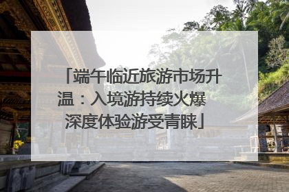 端午临近旅游市场升温：入境游持续火爆 深度体验游受青睐