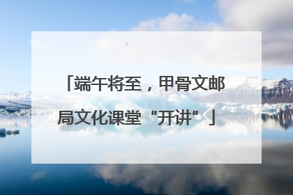 端午将至，甲骨文邮局文化课堂“开讲”