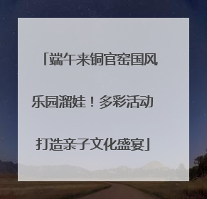 端午来铜官窑国风乐园溜娃！多彩活动打造亲子文化盛宴