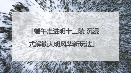 端午走进明十三陵 沉浸式解锁大明风华新玩法