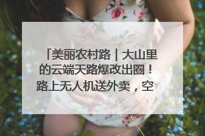 美丽农村路｜大山里的云端天路爆改出圈！路上无人机送外卖，空心村变网红村