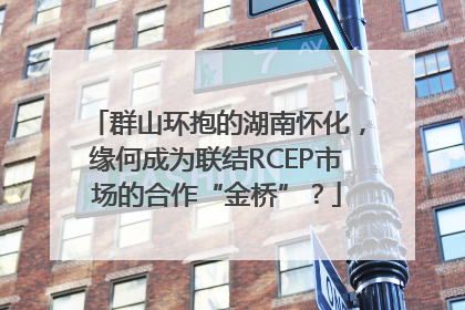 群山环抱的湖南怀化，缘何成为联结RCEP市场的合作“金桥”？