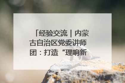 经验交流｜内蒙古自治区党委讲师团：打造“理响新征程”宣讲品牌
