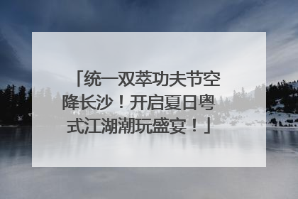 统一双萃功夫节空降长沙！开启夏日粤式江湖潮玩盛宴！