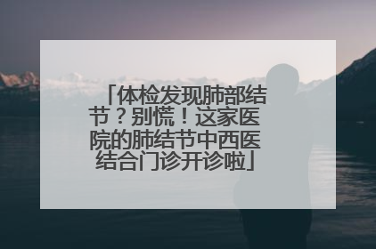 体检发现肺部结节？别慌！这家医院的肺结节中西医结合门诊开诊啦