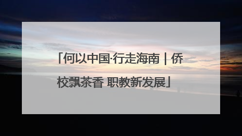 何以中国·行走海南｜侨校飘茶香 职教新发展