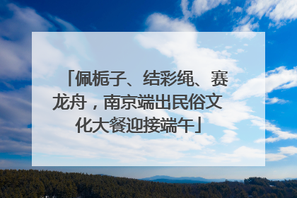 佩栀子、结彩绳、赛龙舟，南京端出民俗文化大餐迎接端午