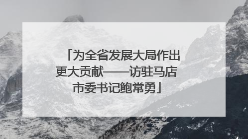 为全省发展大局作出更大贡献——访驻马店市委书记鲍常勇