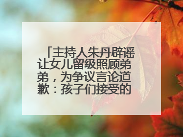 主持人朱丹辟谣让女儿留级照顾弟弟，为争议言论道歉：孩子们接受的是混龄教育，感恩每一条批评