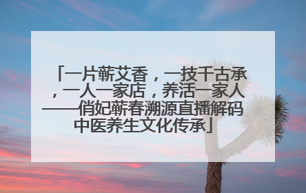 一片蕲艾香，一技千古承，一人一家店，养活一家人——俏妃蕲春溯源直播解码中医养生文化传承