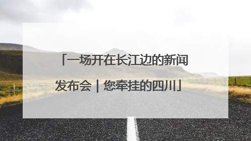 一场开在长江边的新闻发布会｜您牵挂的四川