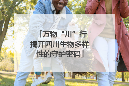 万物“川”行 揭开四川生物多样性的守护密码