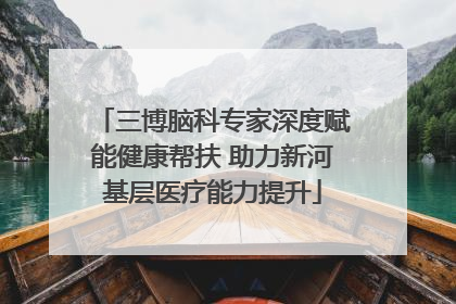 三博脑科专家深度赋能健康帮扶 助力新河基层医疗能力提升