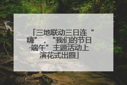 三地联动三日连“嗨”，“我们的节日·端午”主题活动上演花式出圈