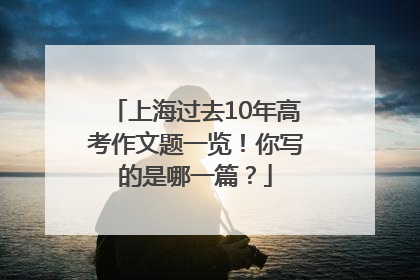 上海过去10年高考作文题一览！你写的是哪一篇？