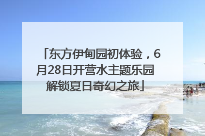 东方伊甸园初体验，6月28日开营水主题乐园解锁夏日奇幻之旅