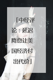 中经评论：延迟降息让美国经济付出代价