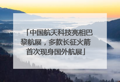 中国航天科技亮相巴黎航展，多款长征火箭首次现身国外航展